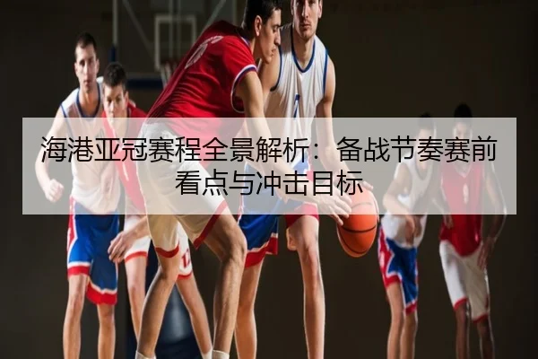 海港亚冠赛程全景解析：备战节奏赛前看点与冲击目标