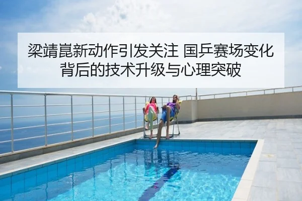 梁靖崑新动作引发关注 国乒赛场变化背后的技术升级与心理突破