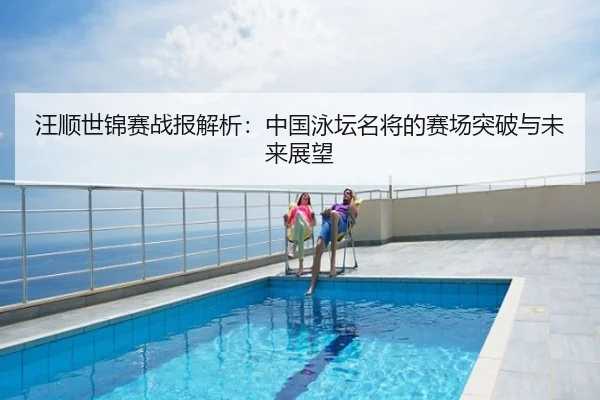 汪顺世锦赛战报解析：中国泳坛名将的赛场突破与未来展望