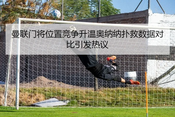 曼联门将位置竞争升温奥纳纳扑救数据对比引发热议