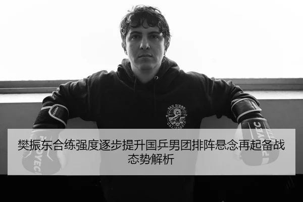 樊振东合练强度逐步提升国乒男团排阵悬念再起备战态势解析