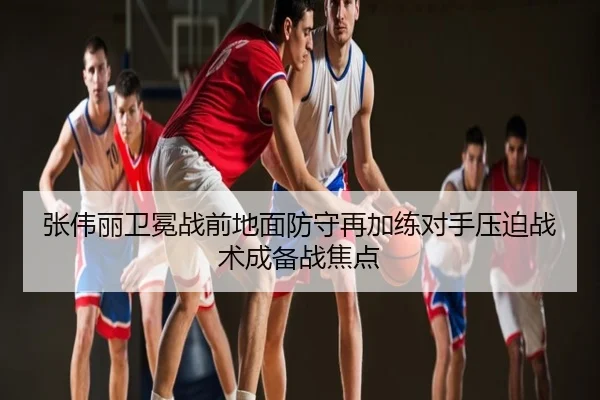 张伟丽卫冕战前地面防守再加练对手压迫战术成备战焦点