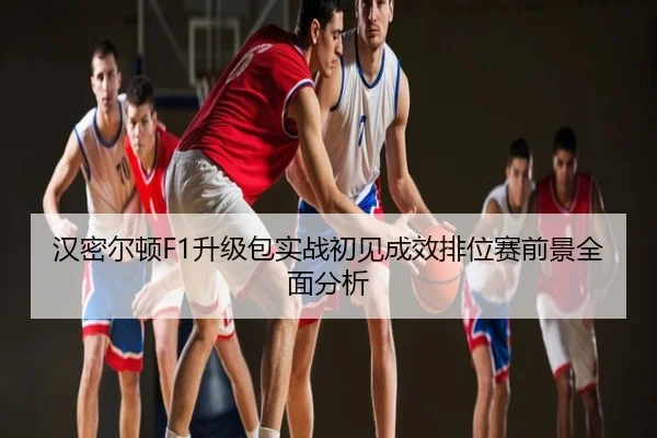 汉密尔顿F1升级包实战初见成效排位赛前景全面分析