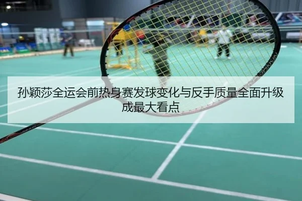 孙颖莎全运会前热身赛发球变化与反手质量全面升级成最大看点
