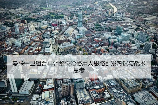 曼联中卫组合再调整滕哈格用人思路引发热议与战术思考